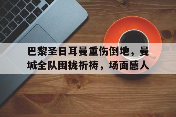 随机巴黎圣日耳曼重伤倒地，曼城全队围拢祈祷，场面感人巴黎圣日耳曼伤停名单