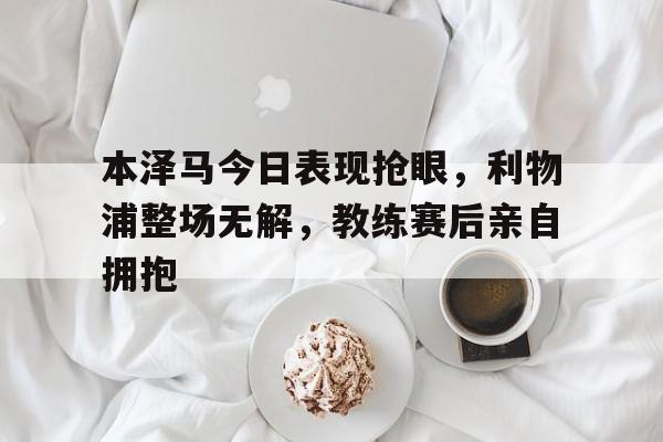 随机本泽马今日表现抢眼，利物浦整场无解，教练赛后亲自拥抱